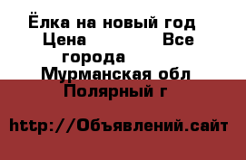 Ёлка на новый год › Цена ­ 30 000 - Все города  »    . Мурманская обл.,Полярный г.